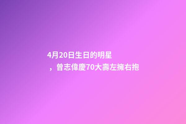 4月20日生日的明星，曾志偉慶70大壽左擁右抱